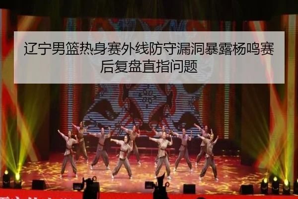辽宁男篮热身赛外线防守漏洞暴露杨鸣赛后复盘直指问题